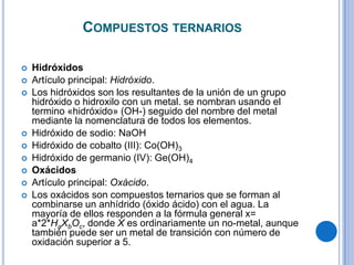 COMPUESTOS TERNARIOS

   Hidróxidos
   Artículo principal: Hidróxido.
   Los hidróxidos son los resultantes de la unión de un grupo
    hidróxido o hidroxilo con un metal. se nombran usando el
    termino «hidróxido» (OH-) seguido del nombre del metal
    mediante la nomenclatura de todos los elementos.
   Hidróxido de sodio: NaOH
   Hidróxido de cobalto (III): Co(OH)3
   Hidróxido de germanio (IV): Ge(OH)4
   Oxácidos
   Artículo principal: Oxácido.
   Los oxácidos son compuestos ternarios que se forman al
    combinarse un anhídrido (óxido ácido) con el agua. La
    mayoría de ellos responden a la fórmula general x=
    a*2*HaXbOc, donde X es ordinariamente un no-metal, aunque
    también puede ser un metal de transición con número de
    oxidación superior a 5.
 