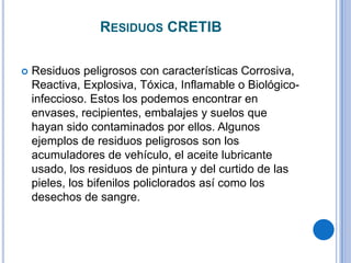 RESIDUOS CRETIB

   Residuos peligrosos con características Corrosiva,
    Reactiva, Explosiva, Tóxica, Inflamable o Biológico-
    infeccioso. Estos los podemos encontrar en
    envases, recipientes, embalajes y suelos que
    hayan sido contaminados por ellos. Algunos
    ejemplos de residuos peligrosos son los
    acumuladores de vehículo, el aceite lubricante
    usado, los residuos de pintura y del curtido de las
    pieles, los bifenilos policlorados así como los
    desechos de sangre.
 