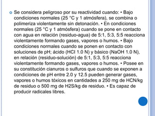    Se considera peligroso por su reactividad cuando: • Bajo
    condiciones normales (25 °C y 1 atmósfera), se combina o
    polimeriza violentamente sin detonación. • En condiciones
    normales (25 °C y 1 atmósfera) cuando se pone en contacto
    con agua en relación (residuo-agua) de 5:1, 5:3, 5:5 reacciona
    violentamente formando gases, vapores o humos. • Bajo
    condiciones normales cuando se ponen en contacto con
    soluciones de pH; ácido (HCI 1.0 N) y básico (NaOH 1.0 N),
    en relación (residuo-solución) de 5:1, 5:3, 5:5 reacciona
    violentamente formando gases, vapores o humos. • Posee en
    su constitución cianuros o sulfuros que cuando se exponen a
    condiciones de pH entre 2.0 y 12.5 pueden generar gases,
    vapores o humos tóxicos en cantidades a 250 mg de HCN/kg
    de residuo o 500 mg de H2S/kg de residuo. • Es capaz de
    producir radicales libres.
 