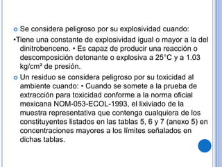  Se considera peligroso por su explosividad cuando:
•Tiene una constante de explosividad igual o mayor a la del
  dinitrobenceno. • Es capaz de producir una reacción o
  descomposición detonante o explosiva a 25°C y a 1.03
  kg/cm² de presión.
 Un residuo se considera peligroso por su toxicidad al
  ambiente cuando: • Cuando se somete a la prueba de
  extracción para toxicidad conforme a la norma oficial
  mexicana NOM-053-ECOL-1993, el lixiviado de la
  muestra representativa que contenga cualquiera de los
  constituyentes listados en las tablas 5, 6 y 7 (anexo 5) en
  concentraciones mayores a los límites señalados en
  dichas tablas.
 