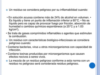    Un residuo se considera peligroso por su inflamabilidad cuando:

 • En solución acuosa contiene más de 24% de alcohol en volumen. •
   Es líquido y tiene un punto de inflamación inferior a 60°C. • No es
   líquido pero es capaz de provocar fuego por fricción, absorción de
   humedad o cambios químicos espontáneos (a 25°C y a 1.03
   kg/cm²).
• Se trata de gases comprimidos inflamables o agentes que estimulan
   la combustión.
 Un residuo con características biológico-infecciosas se considera
   peligroso cuando:
• Contiene bacterias, virus u otros microorganismos con capacidad de
   infección.
• Contiene toxinas producidas por microorganismos que causen
   efectos nocivos a seres vivos.
 La mezcla de un residuo peligroso conforme a esta norma con un
   residuo no peligroso será considerada residuo peligroso.
 