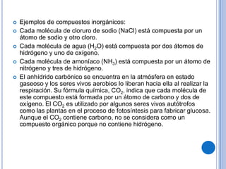    Ejemplos de compuestos inorgánicos:
   Cada molécula de cloruro de sodio (NaCl) está compuesta por un
    átomo de sodio y otro cloro.
   Cada molécula de agua (H2O) está compuesta por dos átomos de
    hidrógeno y uno de oxígeno.
   Cada molécula de amoníaco (NH3) está compuesta por un átomo de
    nitrógeno y tres de hidrógeno.
   El anhídrido carbónico se encuentra en la atmósfera en estado
    gaseoso y los seres vivos aerobios lo liberan hacia ella al realizar la
    respiración. Su fórmula química, CO2, indica que cada molécula de
    este compuesto está formada por un átomo de carbono y dos de
    oxígeno. El CO2 es utilizado por algunos seres vivos autótrofos
    como las plantas en el proceso de fotosíntesis para fabricar glucosa.
    Aunque el CO2 contiene carbono, no se considera como un
    compuesto orgánico porque no contiene hidrógeno.
 