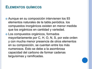 ELEMENTOS QUÍMICOS

 Aunque en su composición intervienen los 93
  elementos naturales de la tabla periódica. los
  compuestos inorgánicos existen en menor medida
  que los orgánicos en cantidad y variedad.
 Los compuestos orgánicos, formados
  mayoritariamente por C, H, O, N, S, por este orden
  y con mucha menor presencia de otros elementos
  en su composición, se cuentan entre los más
  numerosos. Esto se debe a la asombrosa
  capacidad del carbono de formar cadenas
  larguísimas y ramificadas.
 