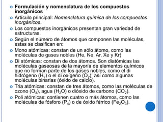    Formulación y nomenclatura de los compuestos
    inorgánicos
   Artículo principal: Nomenclatura química de los compuestos
    inorgánicos.
   Los compuestos inorgánicos presentan gran variedad de
    estructuras.
   Según el número de átomos que componen las moléculas,
    estas se clasifican en:
   Mono atómicas: constan de un sólo átomo, como las
    moléculas de gases nobles (He, Ne, Ar, Xe y Kr)
   Di atómicas: constan de dos átomos. Son diatómicas las
    moléculas gaseosas de la mayoría de elementos químicos
    que no forman parte de los gases nobles, como el di
    hidrógeno (H2) o el di oxígeno (O2); así como algunas
    moléculas binarias (óxido de calcio).
   Tria atómicas: constan de tres átomos, como las moléculas de
    ozono (O3), agua (H2O) o dióxido de carbono (CO2).
   Poli atómicas: contienen cuatro o más átomos, como las
    moléculas de fósforo (P4) o de óxido férrico (Fe2O3).
 