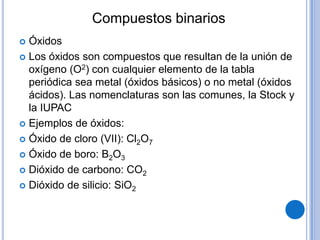 Compuestos binarios
 Óxidos
 Los óxidos son compuestos que resultan de la unión de
  oxígeno (O2) con cualquier elemento de la tabla
  periódica sea metal (óxidos básicos) o no metal (óxidos
  ácidos). Las nomenclaturas son las comunes, la Stock y
  la IUPAC
 Ejemplos de óxidos:

 Óxido de cloro (VII): Cl2O7

 Óxido de boro: B2O3

 Dióxido de carbono: CO2

 Dióxido de silicio: SiO2
 