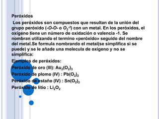 Peróxidos
Los peróxidos son compuestos que resultan de la unión del
grupo peróxido (-O-O- o O2-2) con un metal. En los peróxidos, el
oxígeno tiene un número de oxidación o valencia -1. Se
nombran utilizando el termino «peróxido» seguido del nombre
del metal.Se formula nombrando el metal(se simplifica si se
puede) y se le añade una molecula de oxigeno y no se
simplifica:
Ejemplos de peróxidos:
Peróxido de oro (III): Au2(O2)3
Peróxido de plomo (IV) : Pb(O2)2
Peróxido de estaño (IV) : Sn(O2)2
Peróxido de litio : Li2O2
 