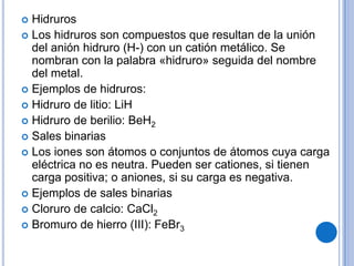  Hidruros
 Los hidruros son compuestos que resultan de la unión
  del anión hidruro (H-) con un catión metálico. Se
  nombran con la palabra «hidruro» seguida del nombre
  del metal.
 Ejemplos de hidruros:
 Hidruro de litio: LiH
 Hidruro de berilio: BeH2
 Sales binarias
 Los iones son átomos o conjuntos de átomos cuya carga
  eléctrica no es neutra. Pueden ser cationes, si tienen
  carga positiva; o aniones, si su carga es negativa.
 Ejemplos de sales binarias
 Cloruro de calcio: CaCl2
 Bromuro de hierro (III): FeBr3
 