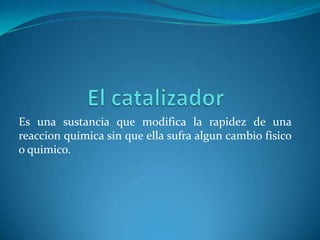 Es una sustancia que modifica la rapidez de una
reaccion quimica sin que ella sufra algun cambio fisico
o quimico.
 