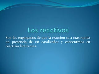 Son los engargados de que la reaccion se a mas rapida
en presencia de un catalizador y concentrdos en
reactivos limitantes.
 