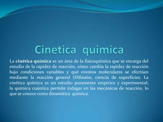 La cinética química es un área de la fisicoquímica que se encarga del
estudio de la rapidez de reacción, cómo cambia la rapidez de reacción
bajo condiciones variables y qué eventos moleculares se efectúan
mediante la reacción general (Difusión, ciencia de superficies. La
cinética química es un estudio puramente empírico y experimental;
la química cuántica permite indagar en las mecánicas de reacción, lo
que se conoce como dinamitica química.
 