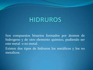 Son compuestos binarios formados por átomos de
hidrogeno y de otro elemento químico, pudiendo ser
este metal o no metal.
Existen dos tipos de hidruros los metálicos y los no
metalicos.
 