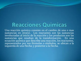 Una reacción química consiste en el cambio de una o mas
sustancias en otra(s). Los reactantes son las sustancias
involucradas al inicio de la reacción y los productos son las
sustancias que resultan de la transformación. En una
ecuación química que describe una reacción, los reactantes,
representados por sus fórmulas o símbolos, se ubican a la
izquierda de una flecha; y posterior a la flecha.
 