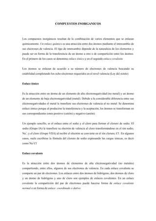 COMPUESTOS INORGANICOS
Los compuestos inorgánicos resultan de la combinación de varios elementos que se enlazan
químicamente. Un enlace químico es una atracción entre dos átomos mediante el intercambio de
sus electrones de valencia. El tipo de intercambio depende de la naturaleza de los elementos y
puede ser en forma de la transferencia de un átomo a otro o de compartición entre los átomos.
En el primero de los casos se denomina enlace iónico y en el segundo enlace covalente
Los átomos se enlazan de acuerdo a su número de electrones de valencia buscando su
estabilidad completando los ocho electrones requeridos en el nivel valencia (Ley del octeto)
Enlace iónico
Es la atracción entre un átomo de un elemento de alta electronegatividad (no metal) y un átomo
de un elemento de baja electronegatividad (metal). Debido a la considerable diferencia entre sus
electronegatividades el metal le transfiere sus electrones de valencia al no metal. Se denomina
enlace iónico porque al producirse la transferencia y la aceptación, los átomos se transforman en
sus correspondientes iones positivo (catión) y negativo (anión).
Un ejemplo sencillo, es el enlace entre el sodio y el cloro para formar el cloruro de sodio. El
sodio (Grupo IA) le transfiere su electrón de valencia al cloro transformándose en el ión sodio,
Na+
, y el cloro (Grupo VIIA) al recibir el electrón se convierte en el ión cloruro, Cl-
. En algunos
casos, suele escribirse la fórmula del cloruro de sodio expresando las cargas iónicas, es decir
como Na+
Cl-
Enlace covalente
Es la atracción entre dos átomos de elementos de alta electronegatividad (no metales)
compartiendo, entre ellos, algunos de sus electrones de valencia. En cada enlace covalente se
comparte un par de electrones. Los enlaces entre dos átomos de hidrógeno, dos átomos de cloro
y un átomo de hidrógeno y uno de cloro son ejemplos de enlaces covalentes. En un enlace
covalente la compartición del par de electrones puede hacerse forma de enlace covalente
normal o en forma de enlace coordinado o dativo
 