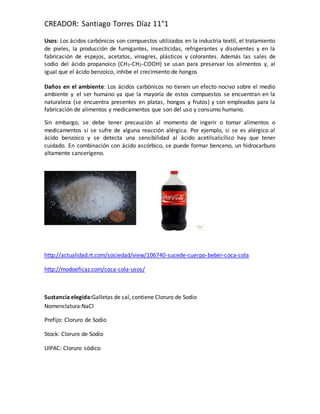 CREADOR: Santiago Torres Díaz 11°1
Usos: Los ácidos carbónicos son compuestos utilizados en la industria textil, el tratamiento
de pieles, la producción de fumigantes, insecticidas, refrigerantes y disolventes y en la
fabricación de espejos, acetatos, vinagres, plásticos y colorantes. Además las sales de
sodio del ácido propanoico (CH3-CH2-COOH) se usan para preservar los alimentos y, al
igual que el ácido benzoico, inhibe el crecimiento de hongos
Daños en el ambiente: Los ácidos carbónicos no tienen un efecto nocivo sobre el medio
ambiente y el ser humano ya que la mayoría de estos compuestos se encuentran en la
naturaleza (se encuentra presentes en platas, hongos y frutos) y son empleados para la
fabricación de alimentos y medicamentos que son del uso y consumo humano.
Sin embargo, se debe tener precaución al momento de ingerir o tomar alimentos o
medicamentos si se sufre de alguna reacción alérgica. Por ejemplo, si se es alérgico al
ácido benzoico y se detecta una sensibilidad al ácido acetilsalicílico hay que tener
cuidado. En combinación con ácido ascórbico, se puede formar benceno, un hidrocarburo
altamente cancerígeno.
http://actualidad.rt.com/sociedad/view/106740-sucede-cuerpo-beber-coca-cola
http://modoeficaz.com/coca-cola-usos/
Sustancia elegida:Galletas de sal, contiene Cloruro de Sodio
Nomenclatura:NaCl
Prefijo: Cloruro de Sodio
Stock: Cloruro de Sodio
UIPAC: Cloruro sódico
 