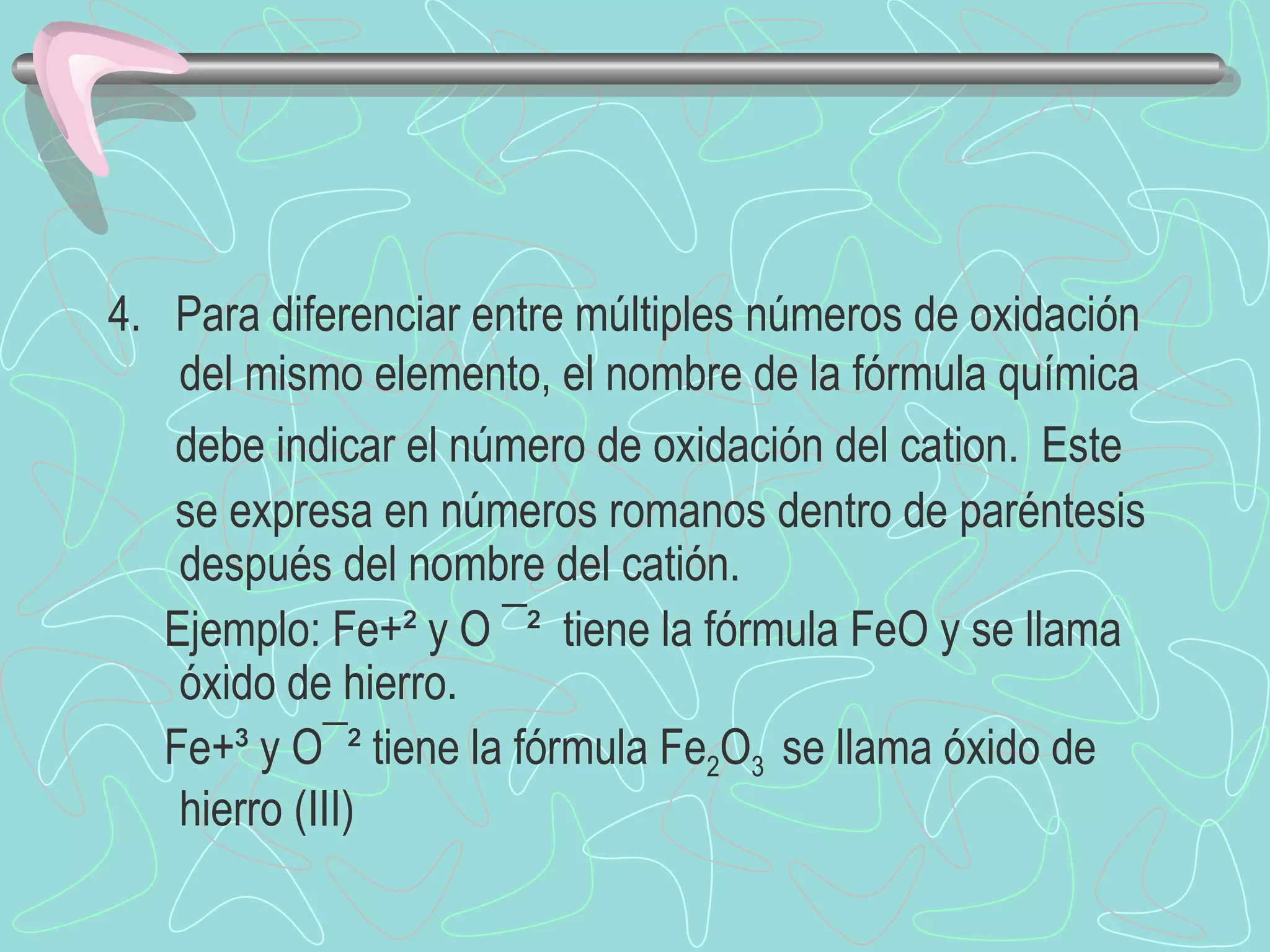 4.  Para diferenciar entre múltiples números de oxidación del mismo elemento, el nombre de la fórmula química debe indicar el número de oxidación del cation.  Este  se expresa en números romanos dentro de paréntesis  después del nombre del catión. Ejemplo: Fe+² y O ¯²  tiene la fórmula FeO y se llama óxido de hierro. Fe+³ y O¯² tiene la fórmula  Fe 2 O 3  se llama óxido de hierro (III) 