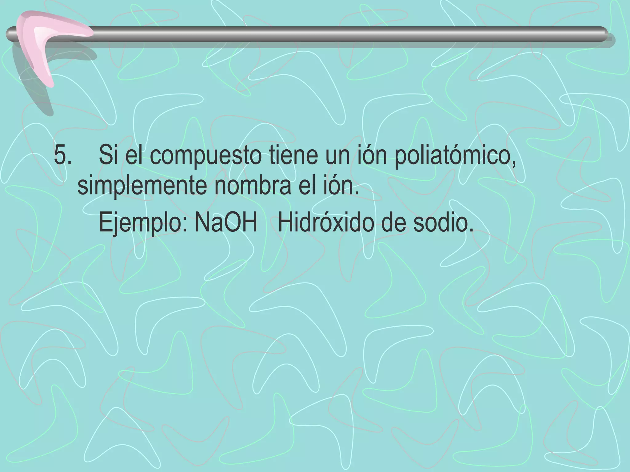 5.  Si el compuesto tiene un ión poliatómico,  simplemente nombra el ión.  Ejemplo: NaOH  Hidróxido de sodio. 