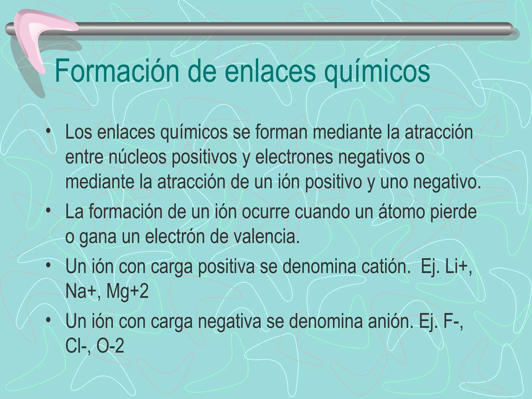 Formación de enlaces químicos Los enlaces químicos se forman mediante la atracción entre núcleos positivos y electrones negativos o mediante la atracción de un ión positivo y uno negativo. La formación de un ión ocurre cuando un átomo pierde o gana un electrón de valencia.  Un ión con carga positiva se denomina catión.  Ej. Li+, Na+, Mg+2 Un ión con carga negativa se denomina anión. Ej. F-, Cl-, O-2 