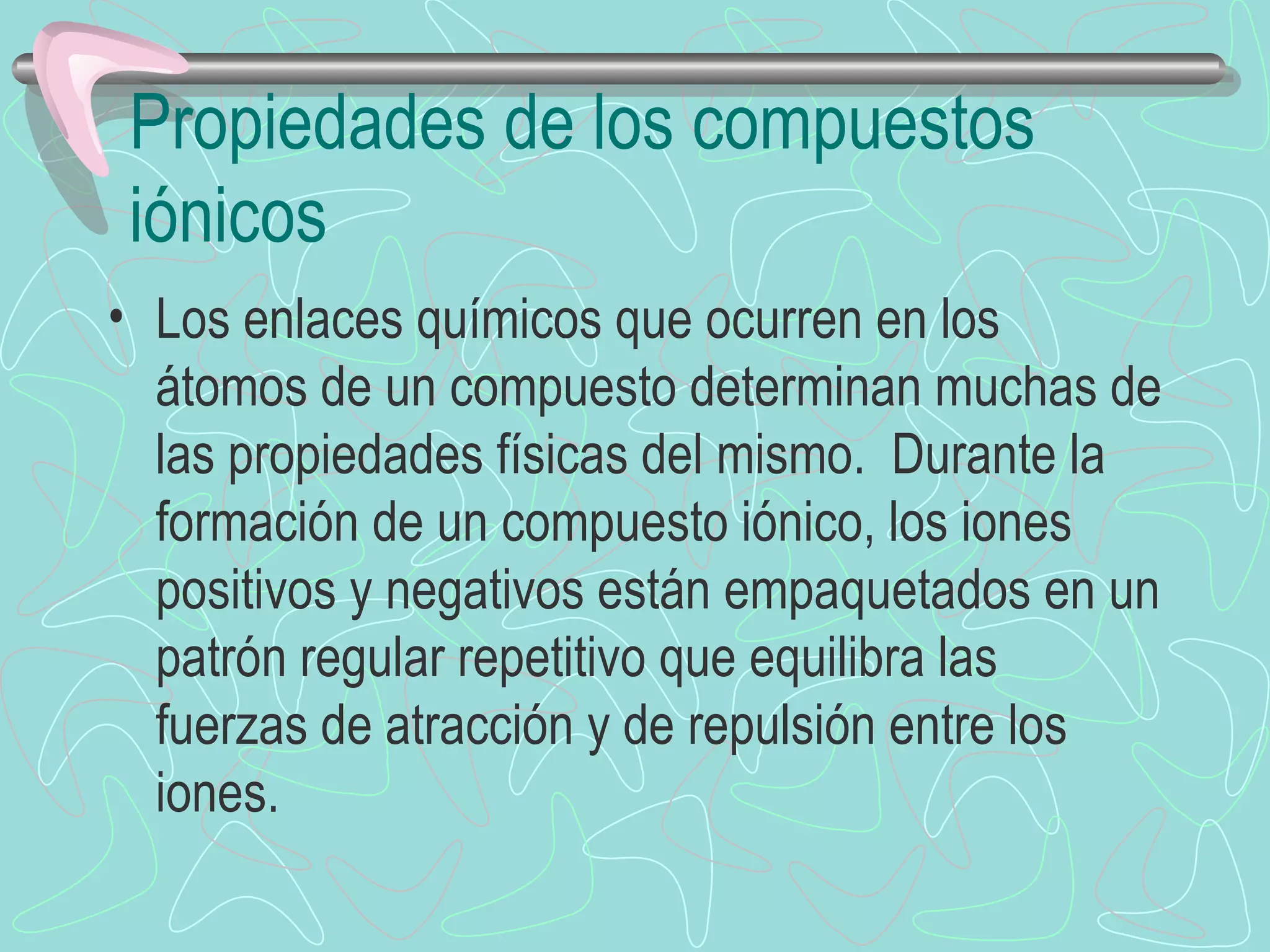 Propiedades de los compuestos iónicos Los enlaces químicos que ocurren en los átomos de un compuesto determinan muchas de las propiedades físicas del mismo.  Durante la formación de un compuesto iónico, los iones positivos y negativos están empaquetados en un patrón regular repetitivo que equilibra las fuerzas de atracción y de repulsión entre los iones. 