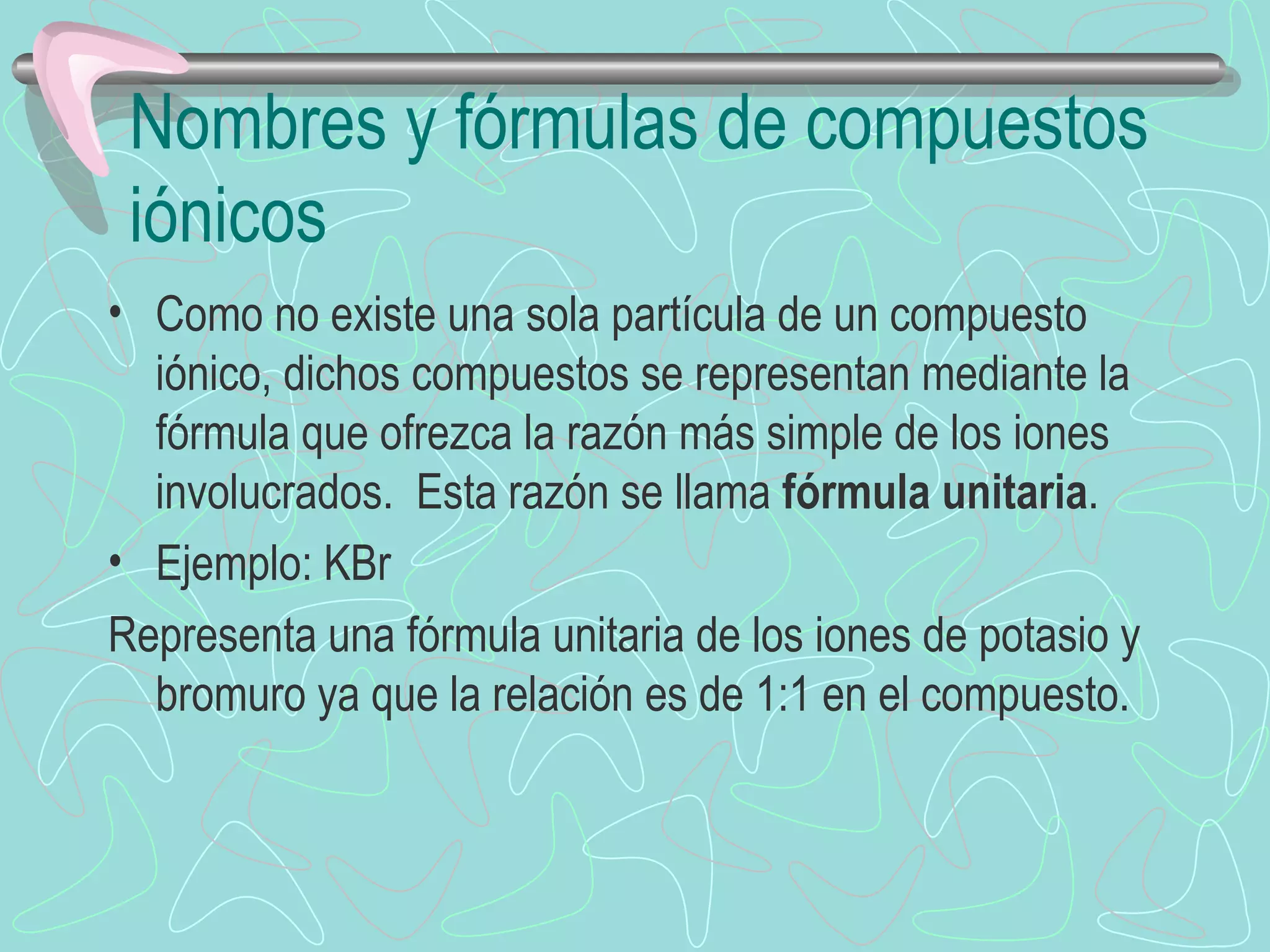 Nombres y fórmulas de compuestos iónicos Como no existe una sola partícula de un compuesto iónico, dichos compuestos se representan mediante la fórmula que ofrezca la razón más simple de los iones involucrados.  Esta razón se llama  fórmula unitaria . Ejemplo: KBr Representa una fórmula unitaria de los iones de potasio y bromuro ya que la relación es de 1:1 en el compuesto.  