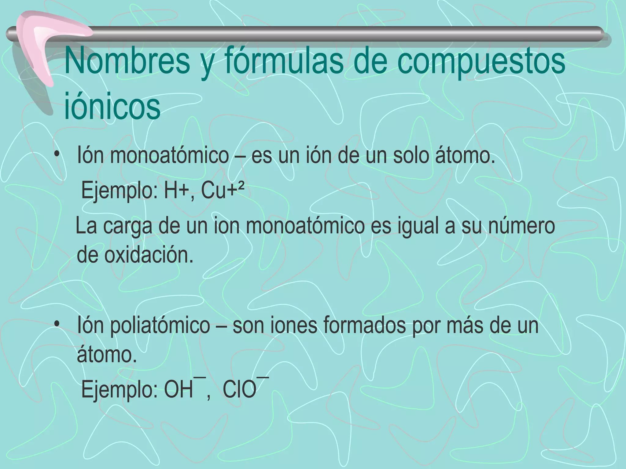 Nombres y fórmulas de compuestos iónicos Ión monoatómico – es un ión de un solo átomo. Ejemplo: H+, Cu+² La carga de un ion monoatómico es igual a su número de oxidación. Ión poliatómico – son iones formados por más de un átomo. Ejemplo: OH¯,  ClO¯ 