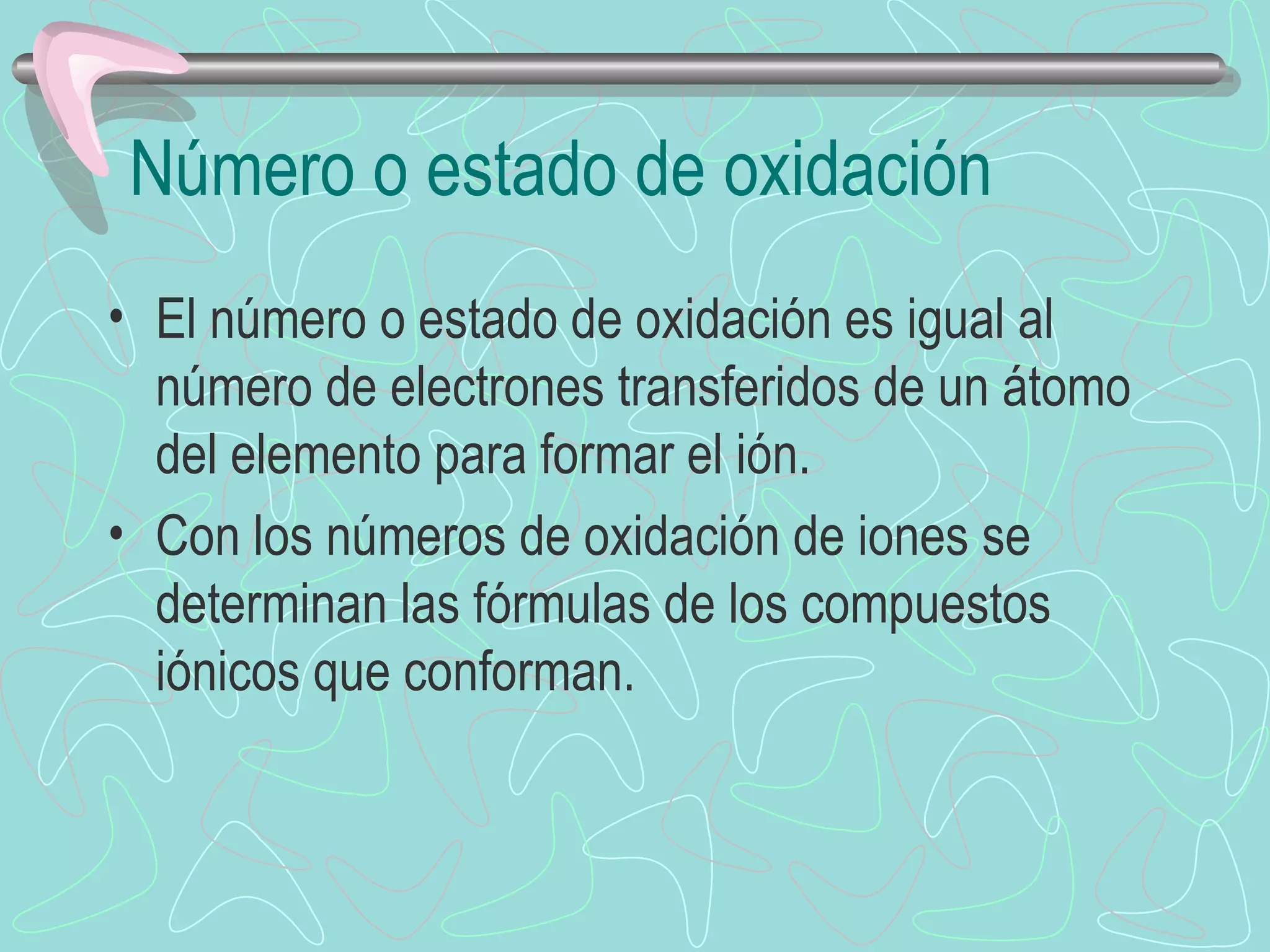 Número o estado de oxidación El número o estado de oxidación es igual al número de electrones transferidos de un átomo del elemento para formar el ión. Con los números de oxidación de iones se determinan las fórmulas de los compuestos iónicos que conforman. 