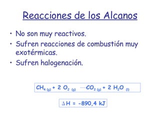Reacciones de los Alcanos No son muy reactivos. Sufren reacciones de combustión muy exotérmicas. Sufren halogenación. Δ H = -890,4 kJ CH 4 (g)  + 2 O 2   (g)  CO 2 (g)  + 2 H 2 O  (l) 