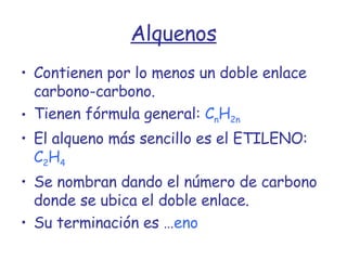 Alquenos Contienen por lo menos un doble enlace carbono-carbono. Tienen fórmula general:   C n H 2n El alqueno más sencillo es el ETILENO:   C 2 H 4 Se nombran dando el número de carbono donde se ubica el doble enlace. Su terminación es … eno 