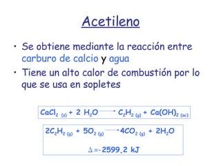 Acetileno Se obtiene mediante la reacción entre   carburo de calcio  y  agua Tiene un alto calor de combustión por lo que se usa en sopletes CaCl 2   (s)  + 2 H 2 O   C 2 H 2 (g)  + Ca(OH) 2 (ac) 2C 2 H 2 (g)  + 5O 2 (g)  4CO 2 (g)  + 2H 2 O  Δ =- 2599,2 kJ 