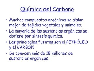 Química del Carbono Muchos compuestos orgánicos se aíslan mejor de tejidos vegetales y animales. La mayoría de las sustancias orgánicas se obtiene por síntesis química. Las principales fuentes son el PETRÓLEO y el CARBÓN Se conocen más de 18 millones de sustancias orgánicas 