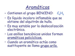 Aromáticos Contienen el grupo BENCENO:   C 6 H 6 Es líquido incoloro inflamable que se obtiene del alquitrán de hulla. Es muy estable por la deslocalización electrónica. Los anillos bencénicos unidos forman  aromáticos policíclicos. Cuando un aromático actúa como sustituyente se llama  grupo arilo. 