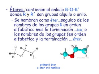 Éteres:  contienen el enlace   R-O-R´  donde   R  y  R´  son grupos alquilo o arilo. Se nombran como   éter… seguido   de los   nombres de los grupos   R   en orden   alfabético mas la terminación … ico ,  o los nombres de los grupos (en orden   alfabetico y la terminación …   éter . etilmetil éter  o éter etil metílico 