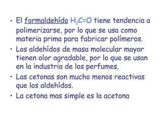 El  formaldehído   H 2 C=O   tiene tendencia a polimerizarse, por lo que se usa como materia prima para fabricar polímeros. Los aldehídos de masa molecular mayor tienen olor agradable, por lo que se usan en la industria de los perfumes. Las cetonas son mucho menos reactivas que los aldehídos. La cetona mas simple es la acetona 