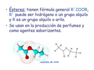 Ésteres:  tienen fórmula general   R´COOR ,  R´   puede ser hidrógeno o un grupo alquilo y   R   es un grupo alquilo o arilo. Se usan en la producción de perfumes y como agentes saborizantes. acetato de etilo 