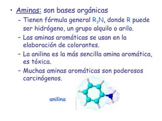 Aminas:  son bases orgánicas Tienen fórmula general   R 3 N ,  donde   R   puede ser hidrógeno, un grupo alquilo o arilo. Las aminas aromáticas se usan en la elaboración de colorantes. La anilina es la más sencilla amina aromática, es tóxica. Muchas aminas aromáticas son poderosos carcinógenos. anilina 
