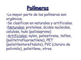 Polímeros La mayor parte de los polímeros son orgánicos. Se clasifican en naturales y artificiales. Naturales:  proteínas, ácidos nucleidos, celulosa, hule (poliisopreno) Artificiales:  nylon, poliestireno, teflon, (politetrafluoroetileno), PET (polietilentereftalato), PVC (cloruro de polivinilo), polietileno, otros. 