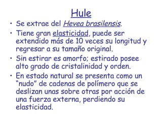 Hule Se extrae del  Hevea brasilensis . Tiene gran  elasticidad , puede ser extendido más de 10 veces su longitud y regresar a su tamaño original. Sin estirar es amorfo; estirado posee alto grado de cristalinidad y orden. En estado natural se presenta como un “nudo” de cadenas de polímero que se deslizan unas sobre otras por acción de una fuerza externa, perdiendo su elasticidad. 