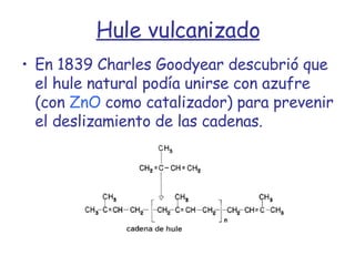 Hule vulcanizado En 1839 Charles Goodyear descubrió que el hule natural podía unirse con azufre (con  ZnO  como catalizador) para prevenir el deslizamiento de las cadenas. 