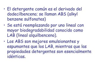 El detergente común es el derivado del dodecilbenceno; se llaman ABS (alkyl benzene sulfonates) Se está reemplazando por uno lineal con mayor biodegradabilidad conocido como LAB (lineal alquilbenceno).  Los ABS son mejores emulsionantes y espumantes que los LAB, mientras que las propiedades detergentes son esencialmente idénticas . 