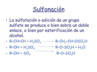 Sulfonación La sulfatación o adición de un grupo sulfato se produce o bien sobre un doble enlace, o bien por esterificación de un alcohol. R–CH=CH + H 2 SO 4  R–CH 2 –CH–OSO 3 H R–OH + H 2 SO 4    R–O–SO 3 H + H 2 O R–OH + SO 3     R–O–SO 3 H 
