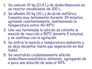 Se colocan 10 kg (11.4 L) de dodecilbenceno en un reactor encamisado de 100 L.  Se añaden 20 kg (10 L) de ácido sulfúrico fumante muy lentamente durante 30 minutos, agitando constantemente, manteniendo la temperatura entre 40-45ºC.  Una vez terminada la adición se calienta la mezcla de reacción a 50ºC durante 5 minutos, y se continua con la agitación. Se enfria la mezcla a temperatura ambiente y se deja decantar hasta que separación en dos fases.  Se neutraliza cuidadosamente elácido dodecilbencensulfónico obtenido, agregando de a poco una solución de sosa al 40%.  