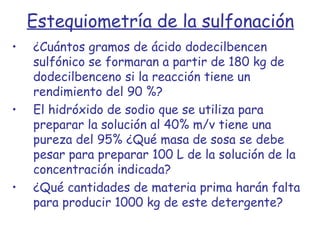 Estequiometría de la sulfonación ¿Cuántos gramos de ácido dodecilbencen sulfónico se formaran a partir de 180 kg de dodecilbenceno si la reacción tiene un rendimiento del 90 %? El hidróxido de sodio que se utiliza para preparar la solución al 40% m/v tiene una pureza del 95% ¿Qué masa de sosa se debe pesar para preparar 100 L de la solución de la concentración indicada? ¿Qué cantidades de materia prima harán falta para producir 1000 kg de este detergente? 