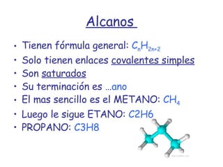 Alcanos  Tienen fórmula general:  C n H 2n+2 Solo tienen enlaces  covalentes simples Son  saturados Su terminación es … ano El mas sencillo es el METANO:  CH 4 Luego le sigue ETANO:  C2H6 PROPANO:  C3H8 