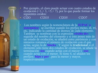 Por ejemplo, el cloro puede actuar con cuatro estados de oxidación (+1,+ 3, +5,+ 7), por lo que puede formar los siguientes oxidos: Cl2O   Cl2O3  Cl2O5 Cl2O7 Los nombres según la nomenclatura de la  IUPAC o sistemática ,  se escriben usando los prefjos mono, di, tri, etc, indicando la cantidad de átomos de cada elemento. Tambien  se nombran con la expresión  «óxido de»  seguida del nombre del elemento y si éste posee más de un estado de oxidación, se añadirá entre paréntesis y con números romanos el número de oxidación con el que actúa, según la de  Stocks   . Y según la  tradicional  si el elemento sólo tiene dos estados de oxidación, se añade la terminación  -ico  cuando actúa con el mayor y  -oso  cuando actúa con el menor. Si tiene 4, se añaden los prefijos:  hipo y per  , para la menor y mayor, respectivamente  
