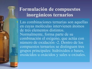 Formulación de compuestos inorgánicos ternarios Las combinaciones ternarias son aquellas en cuyas moléculas intervienen átomos de tres elementos distintos. Normalmente, forma parte de su combinación el oxígeno, que actúa con número de oxidación -2. Dentro de los compuestos ternarios se distinguen tres grupos principales: hidróxidos o bases, oxoácidos u oxácidos y sales u oxisales.  