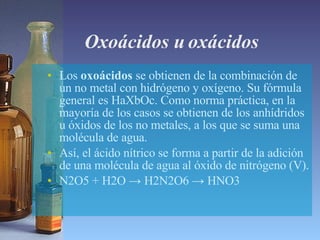 Oxoácidos u oxácidos  Los  oxoácidos  se obtienen de la combinación de un no metal con hidrógeno y oxígeno. Su fórmula general es HaXbOc. Como norma práctica, en la mayoría de los casos se obtienen de los anhídridos u óxidos de los no metales, a los que se suma una molécula de agua.  Así, el ácido nítrico se forma a partir de la adición de una molécula de agua al óxido de nitrógeno (V). N2O5 + H2O -> H2N2O6 -> HNO3 