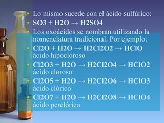 Lo mismo sucede con el ácido sulfúrico:  SO3 + H2O -> H2SO4 Los oxoácidos se nombran utilizando la nomenclatura tradicional. Por ejemplo:   Cl2O + H2O -> H2Cl2O2 -> HClO  ácido hipocloroso Cl2O3 + H2O -> H2Cl2O4 -> HClO2  ácido cloroso Cl2O5 + H2O -> H2Cl2O6 -> HClO3  ácido clórico Cl2O7 + H2O -> H2Cl2O8 -> HClO4  ácido perclórico  