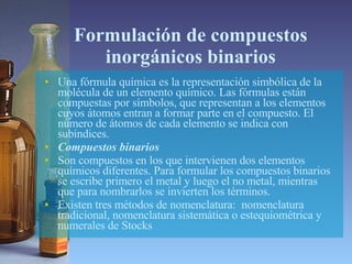 Formulación de compuestos inorgánicos binarios Una fórmula química es la representación simbólica de la molécula de un elemento químico. Las fórmulas están compuestas por símbolos, que representan a los elementos cuyos átomos entran a formar parte en el compuesto. El número de átomos de cada elemento se indica con subíndices.  Compuestos binarios  Son compuestos en los que intervienen dos elementos químicos diferentes. Para formular los compuestos binarios se escribe primero el metal y luego el no metal, mientras que para nombrarlos se invierten los términos.  Existen tres métodos de nomenclatura:  nomenclatura tradicional, nomenclatura sistemática o estequiométrica y numerales de Stocks 