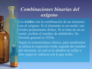 Combinaciones binarias del oxígeno  Los  óxidos  son la combinación de un elemento con el oxígeno. Si el elemento es un metal, son óxidos propiamente dichos. Si se trata de un no metal, reciben el nombre de anhídridos. Su fórmula general es X2On.  Según la nomenclatura clásica, para nombrarlos se utiliza la expresión óxido seguida del nombre del elemento, al cual se le añadirá un sufijo u otro según la valencia con la que actúe.  