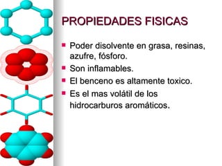 PROPIEDADES FISICAS Poder disolvente en grasa, resinas, azufre, fósforo. Son inflamables. El benceno es altamente toxico. Es el mas volátil de los hidrocarburos aromáticos . 