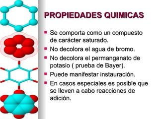 PROPIEDADES QUIMICAS Se comporta como un compuesto de carácter saturado. No decolora el agua de bromo. No decolora el permanganato de potasio ( prueba de Bayer). Puede manifestar instauración. En casos especiales es posible que se lleven a cabo reacciones de adición. 